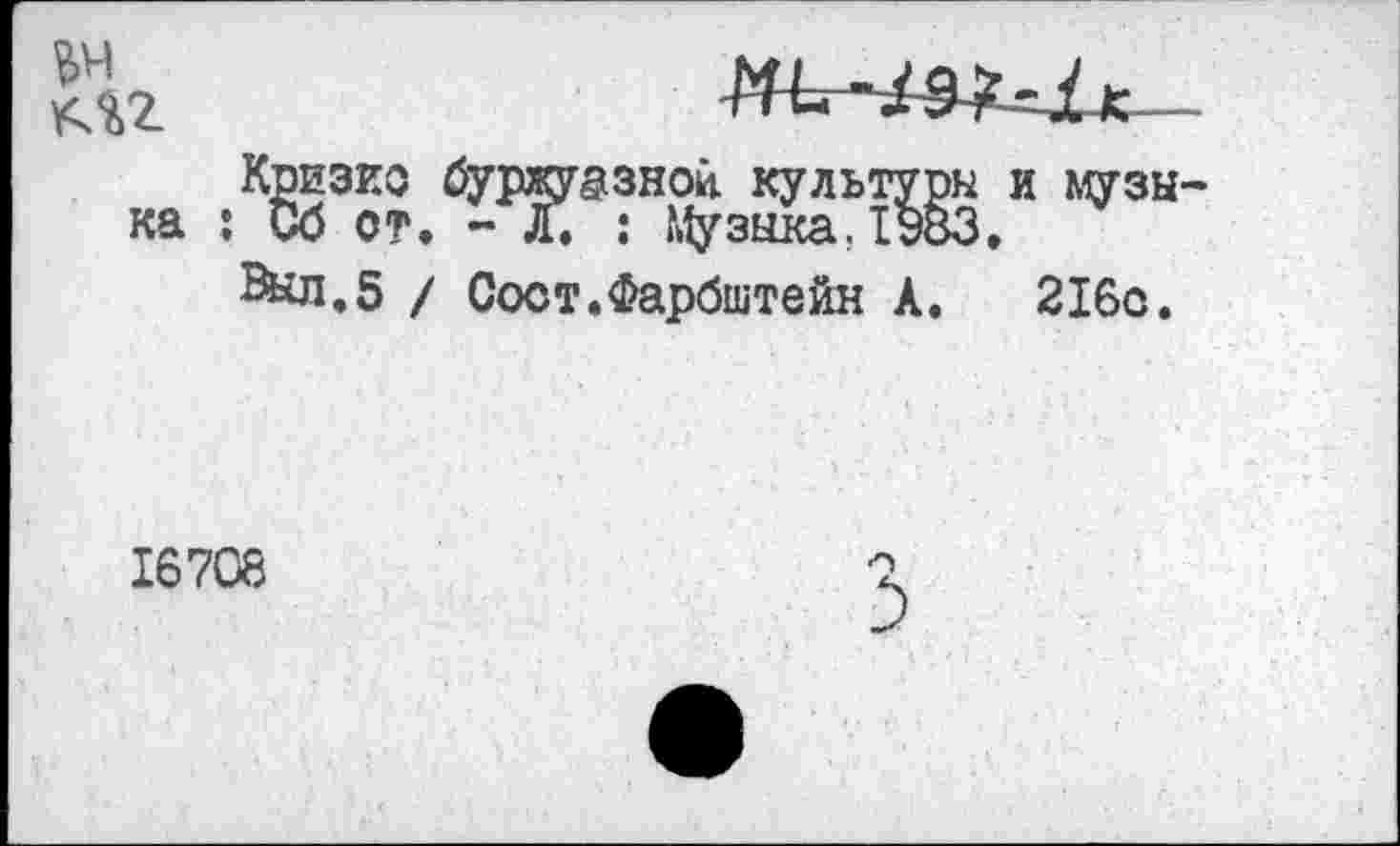 ﻿№ AU
ка
Кризис буржуазной культуры и музы— : Сб от. - Л. : Музыка Л983.
Вкл.5 / Сост.Фарбштейн А. 216с.
16708